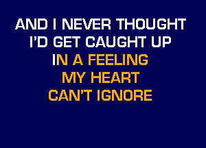 AND I NEVER THOUGHT
I'D GET CAUGHT UP
IN A FEELING
MY HEART
CAN'T IGNORE