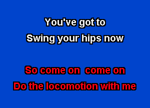 You've got to

Swing your hips now

So come on come on
Do the locomotion with me