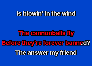 ls blowin' in the wind

The cannonballs fly
Before they're forever banned?

The answer my friend