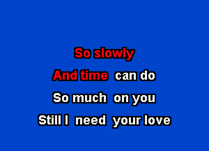 So slowly
And time can do

So much on you

Still I need your love