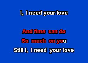 l, I need your love

And time can do

So much on you

Still I, I need your love