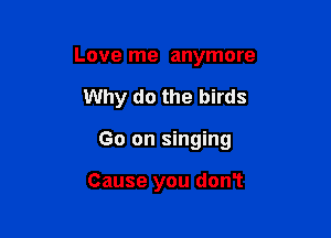 Love me anymore

Why do the birds

Go on singing

Cause you don't