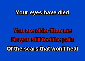 Your eyes have died

You are older than me
Do you still feel the pain
Of the scars that won't heal