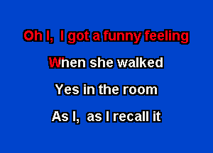 Oh I, I got a funny feeling

When she walked
Yes in the room

As I, as I recall it