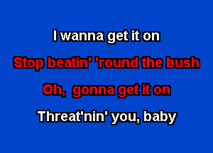 I wanna get it on

Stop beatin' 'round the bush

Oh, gonna get it on

Threat'nin' you, baby