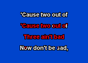 'Cause two out of
'Cause two out of

Three ain't bad

Now don't be .sad,