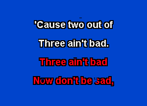 'Cause two out of
Three ain't bad.

Three ain't bad

Now don't be .sad,