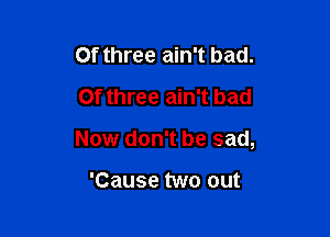 Of three ain't bad.
0f three ain't bad

Now don't be sad,

'Cause two out