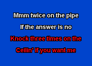 Mmm twice on the pipe

If the answer is no
Knock three times on the

Ceilin' if you want me