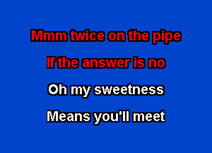 Mmm twice on the pipe

If the answer is no
on my sweetness

Means you'll meet