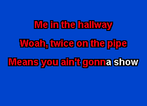 Me in the hallway
Woah, twice on the pipe

Means you ain't gonna show
