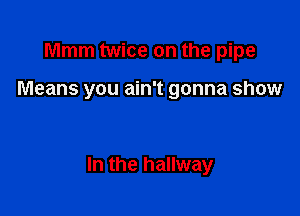 Mmm twice on the pipe

Means you ain't gonna show

In the hallway