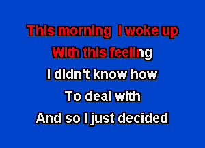 This morning I woke up
With this feeling

I didn't know how
To deal with
And so Ijust decided