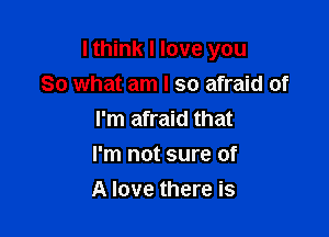 I think I love you

So what am I so afraid of
I'm afraid that
I'm not sure of
A love there is