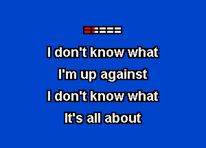 I don't know what

I'm up against
I don't know what

It's all about