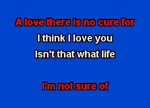A love there is no cure for

I think I love you

Isn't that what life

I'm not sure of