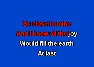 So close to mine

And I knew all the joy
Would fill the earth
At last