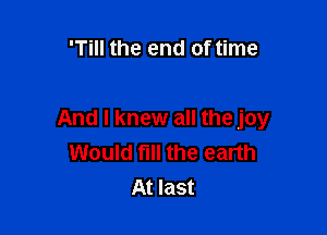 'Till the end of time

And I knew all the joy
Would fill the earth
At last