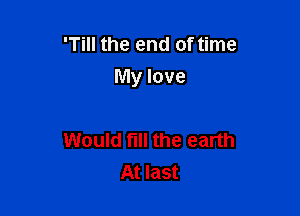 'Till the end of time
My love

Would fill the earth
At last