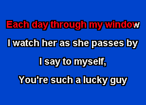 Each day through my window
Iwatch her as she passes by

I say to myself,

You're such a lucky guy