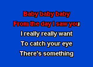 Baby baby baby
From the day! saw you

I really really want
To catch your eye
There's something