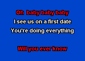 Oh baby baby baby
I see us on a first date
You're doing everything

Will you ever know