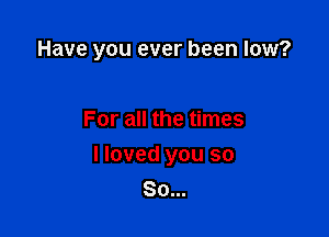 Have you ever been low?

For all the times
I loved you so
So...