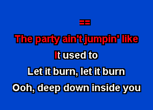 The party ain'tjumpin' like

It used to
Let it burn, let it burn
Ooh, deep down inside you