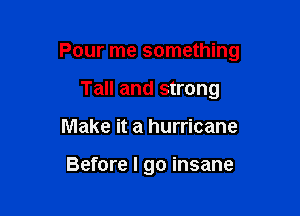 Pour me something

Tall and strong
Make it a hurricane

Before I go insane
