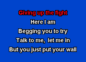 Giving up the fight
Here I am

Begging you to try
Talk to me, let me in
But you just put your wall