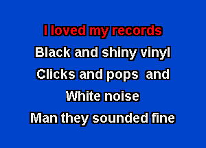 I loved my records
Black and shiny vinyl

Clicks and pops and
White noise
Man they sounded fine