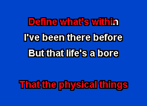 Define what's within
I've been there before
But that life's a bore

That the physical things