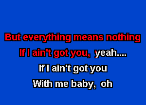 But everything means nothing

Ifl ain't got you, yeah....

Ifl ain't got you
With me baby, oh