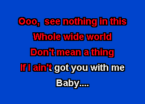 000, see nothing in this

Whole wide world
Don't mean a thing
lfl ain't got you with me
Baby....