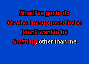 What I've got to do
Or who I'm supposed to be

I don't want to be
Anything other than me