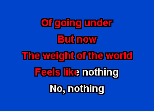 Of going under
But now

The weight of the world
Feels like nothing
No, nothing