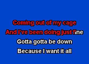 Coming out of my cage

And We been doing just fine
Gotta gotta be down
Because I want it all