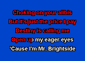 Choking on your alibis
But ifs just the price I pay
Destiny is calling me
Open up my eager eyes
Cause Pm Mr. Brightside