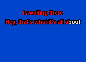 Is waiting there
Hey, that's what it's all about