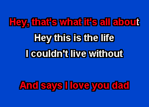 Hey, that's what it's all about
Hey this is the life
I couldn't live without

And says I love you dad