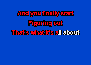 And you finally start

Figuring out
That's what it's all about