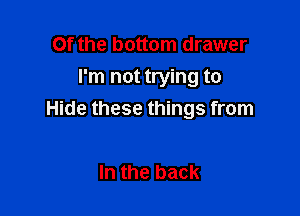 Of the bottom drawer
I'm not trying to

Hide these things from

In the back