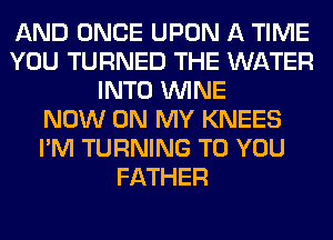 AND ONCE UPON A TIME
YOU TURNED THE WATER
INTO WINE
NOW ON MY KNEES
I'M TURNING TO YOU
FATHER