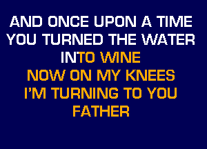 AND ONCE UPON A TIME
YOU TURNED THE WATER
INTO WINE
NOW ON MY KNEES
I'M TURNING TO YOU
FATHER