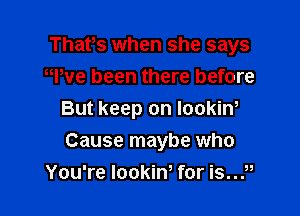 That,s when she says
er been there before

But keep on lookiw

Cause maybe who
You're lookiw for is?