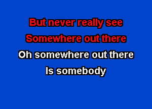 But never really see
Somewhere out there
Oh somewhere out there

Is somebody