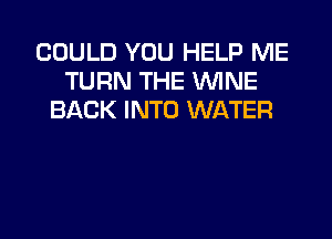 COULD YOU HELP ME
TURN THE WINE
BACK INTO WATER