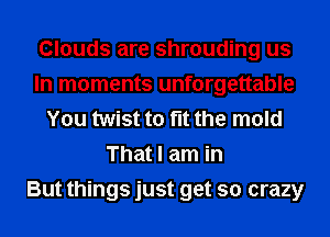 Clouds are shrouding us
In moments unforgettable
You twist to fit the mold
That I am in
But things just get so crazy