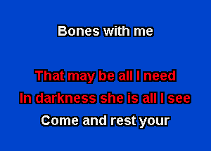 Bones with me

That may be all I need
In darkness she is all I see

Come and rest your