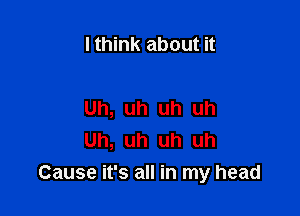 I think about it

Uh, uh uh uh
Uh, uh uh uh
Cause it's all in my head